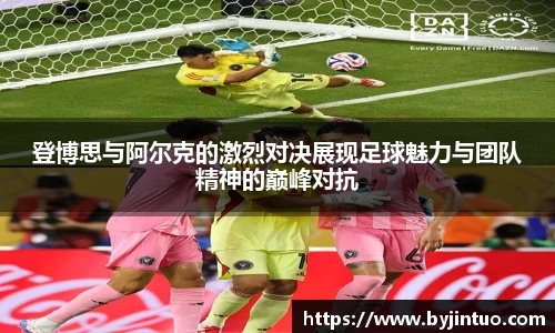 登博思与阿尔克的激烈对决展现足球魅力与团队精神的巅峰对抗
